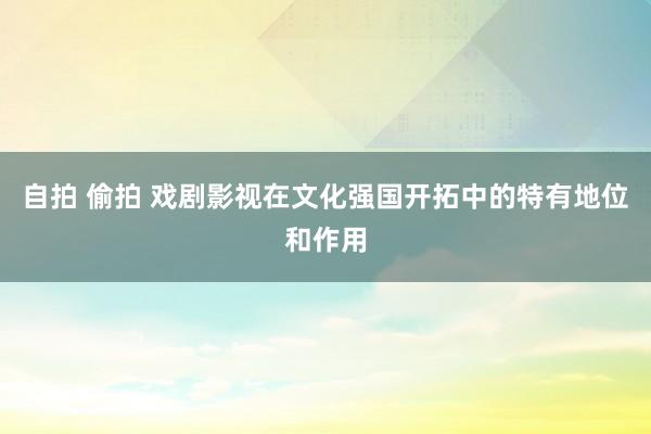 自拍 偷拍 戏剧影视在文化强国开拓中的特有地位和作用