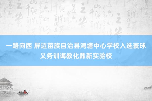 一路向西 屏边苗族自治县湾塘中心学校入选寰球义务训诲教化鼎新实验校