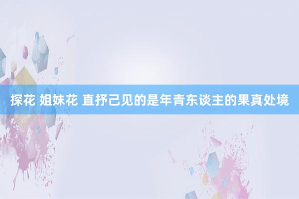 探花 姐妹花 直抒己见的是年青东谈主的果真处境