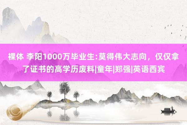 裸体 李阳1000万毕业生:莫得伟大志向，仅仅拿了证书的高学历废料|童年|郑强|英语西宾