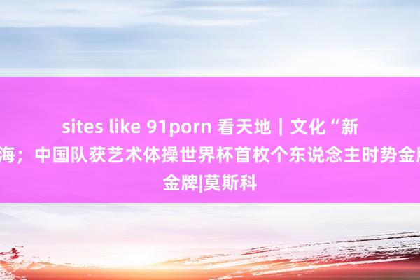 sites like 91porn 看天地｜文化“新三样”出海；中国队获艺术体操世界杯首枚个东说念主时势金牌|莫斯科