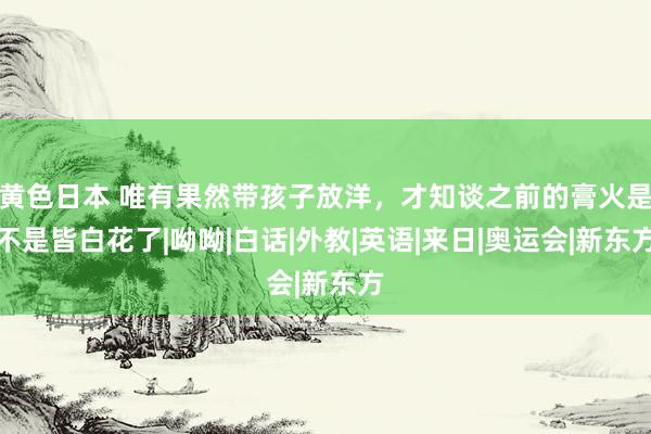 黄色日本 唯有果然带孩子放洋，才知谈之前的膏火是不是皆白花了|呦呦|白话|外教|英语|来日|奥运会|新东方