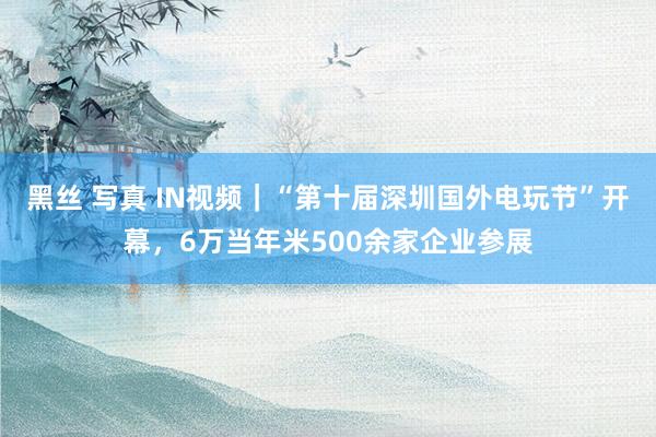 黑丝 写真 IN视频｜“第十届深圳国外电玩节”开幕，6万当年米500余家企业参展