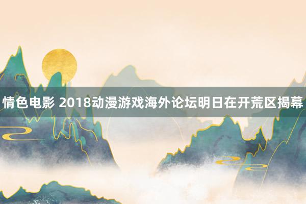 情色电影 2018动漫游戏海外论坛明日在开荒区揭幕