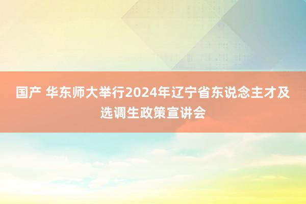 国产 华东师大举行2024年辽宁省东说念主才及选调生政策宣讲会