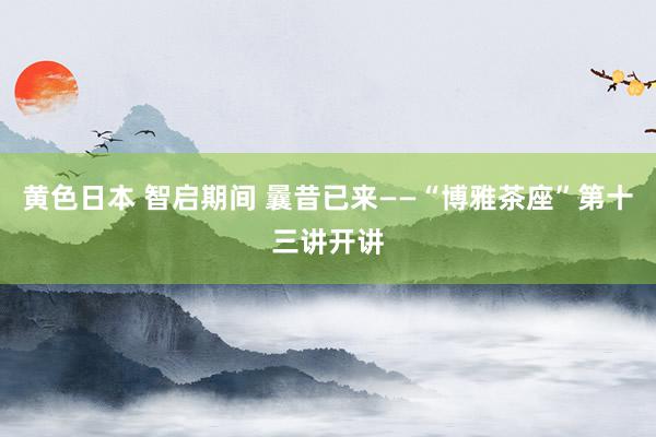 黄色日本 智启期间 曩昔已来——“博雅茶座”第十三讲开讲