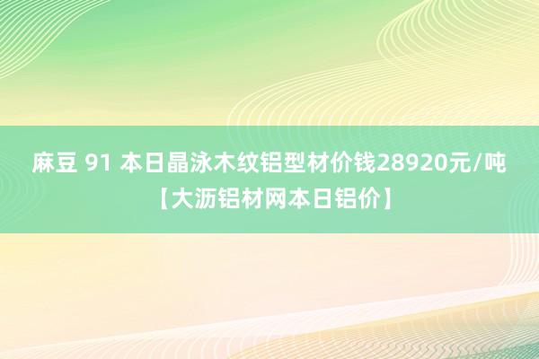 麻豆 91 本日晶泳木纹铝型材价钱28920元/吨【大沥铝材网本日铝价】