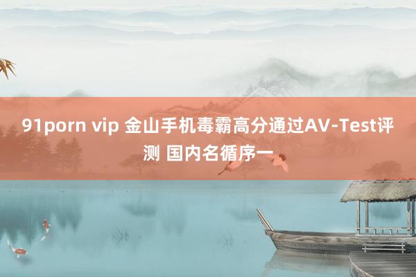 91porn vip 金山手机毒霸高分通过AV-Test评测 国内名循序一