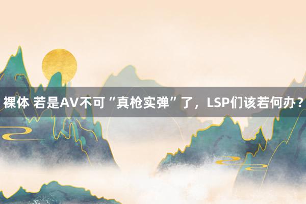 裸体 若是AV不可“真枪实弹”了，LSP们该若何办？