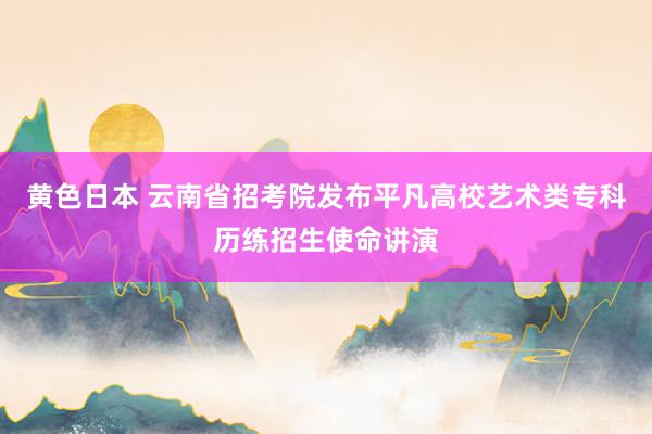 黄色日本 云南省招考院发布平凡高校艺术类专科历练招生使命讲演