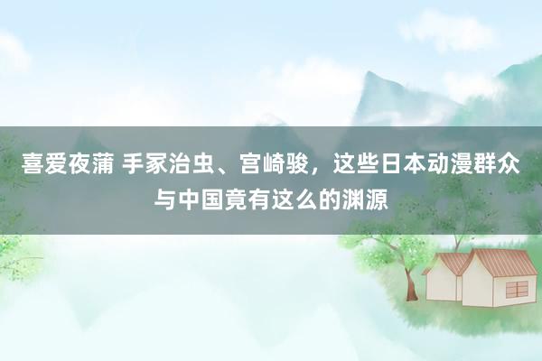 喜爱夜蒲 手冢治虫、宫崎骏，这些日本动漫群众与中国竟有这么的渊源