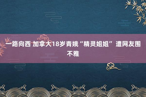 一路向西 加拿大18岁青娥“精灵姐姐” 遭网友围不雅