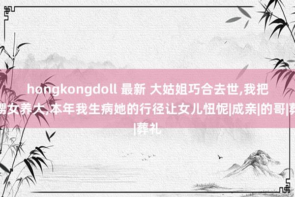 hongkongdoll 最新 大姑姐巧合去世，我把外甥女养大，本年我生病她的行径让女儿忸怩|成亲|的哥|葬礼