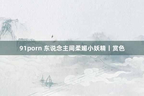 91porn 东说念主间柔媚小妖精丨赏色