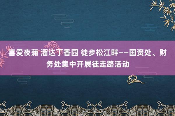 喜爱夜蒲 溜达丁香园 徒步松江畔——国资处、财务处集中开展徒走路活动