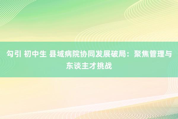 勾引 初中生 县域病院协同发展破局：聚焦管理与东谈主才挑战