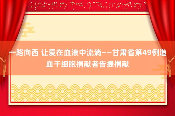 一路向西 让爱在血液中流淌——甘肃省第49例造血干细胞捐献者告捷捐献