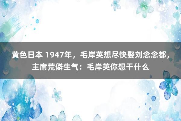 黄色日本 1947年，毛岸英想尽快娶刘念念都，主席荒僻生气：毛岸英你想干什么