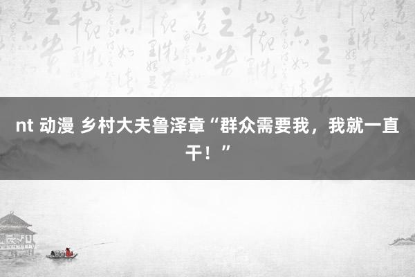 nt 动漫 乡村大夫鲁泽章“群众需要我，我就一直干！”