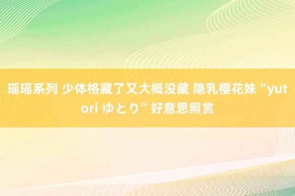 瑶瑶系列 少体格藏了又大概没藏 隐乳樱花妹“yutori ゆとり”好意思照赏