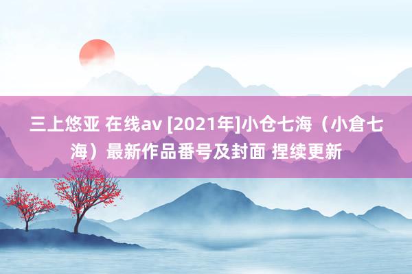 三上悠亚 在线av [2021年]小仓七海（小倉七海）最新作品番号及封面 捏续更新