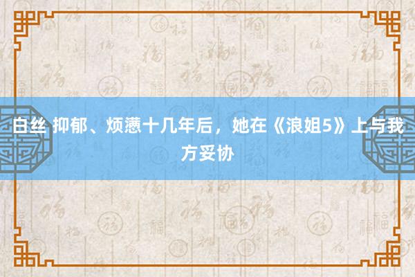 白丝 抑郁、烦懑十几年后，她在《浪姐5》上与我方妥协