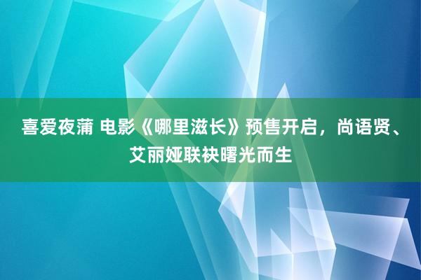 喜爱夜蒲 电影《哪里滋长》预售开启，尚语贤、艾丽娅联袂曙光而生