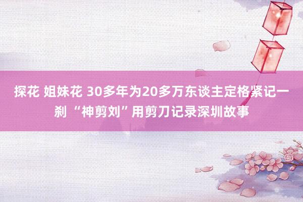 探花 姐妹花 30多年为20多万东谈主定格紧记一刹 “神剪刘”用剪刀记录深圳故事