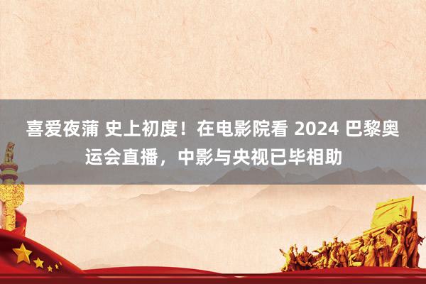 喜爱夜蒲 史上初度！在电影院看 2024 巴黎奥运会直播，中影与央视已毕相助