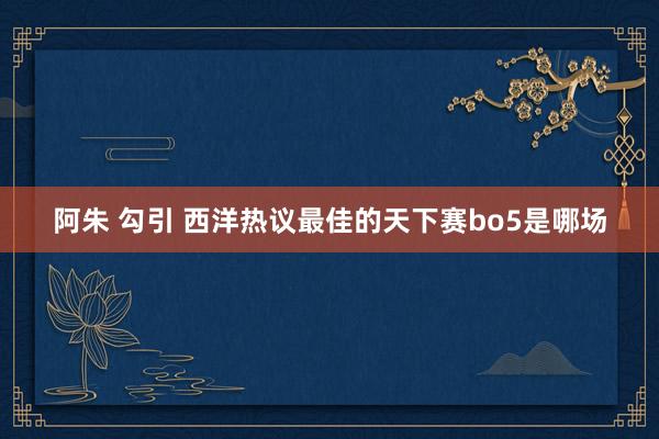 阿朱 勾引 西洋热议最佳的天下赛bo5是哪场