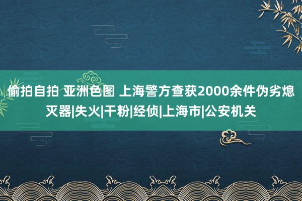 偷拍自拍 亚洲色图 上海警方查获2000余件伪劣熄灭器|失火|干粉|经侦|上海市|公安机关