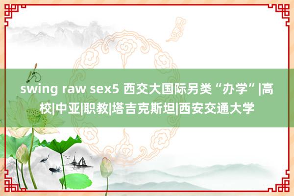 swing raw sex5 西交大国际另类“办学”|高校|中亚|职教|塔吉克斯坦|西安交通大学