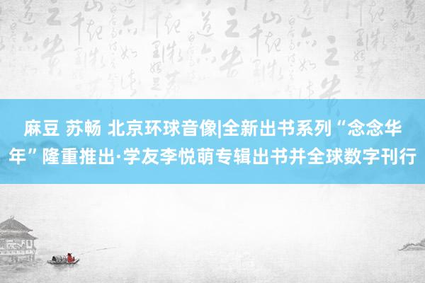 麻豆 苏畅 北京环球音像|全新出书系列“念念华年”隆重推出·学友李悦萌专辑出书并全球数字刊行