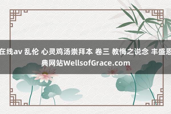 在线av 乱伦 心灵鸡汤崇拜本 卷三 教悔之说念 丰盛恩典网站WellsofGrace.com