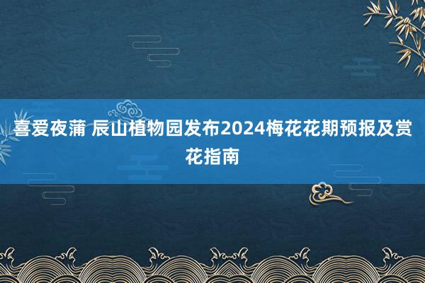 喜爱夜蒲 辰山植物园发布2024梅花花期预报及赏花指南