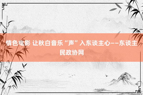 情色电影 让秋白音乐“声”入东谈主心——东谈主民政协网