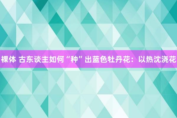 裸体 古东谈主如何“种”出蓝色牡丹花：以热沈浇花