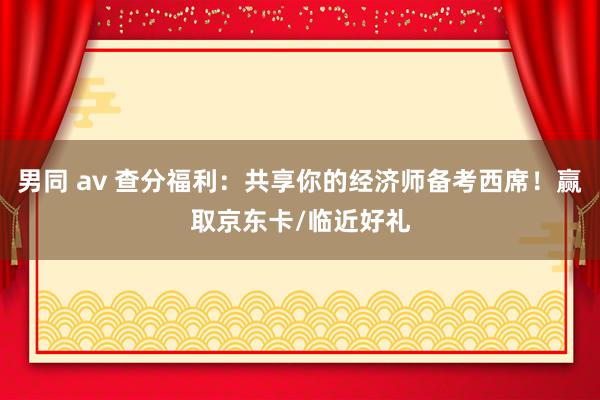 男同 av 查分福利：共享你的经济师备考西席！赢取京东卡/临近好礼