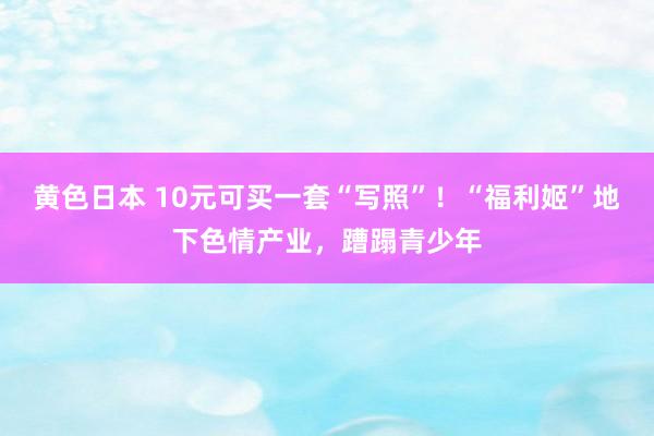 黄色日本 10元可买一套“写照”！“福利姬”地下色情产业，蹧蹋青少年