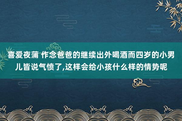 喜爱夜蒲 作念爸爸的继续出外喝酒而四岁的小男儿皆说气愤了,这样会给小孩什么样的情势呢