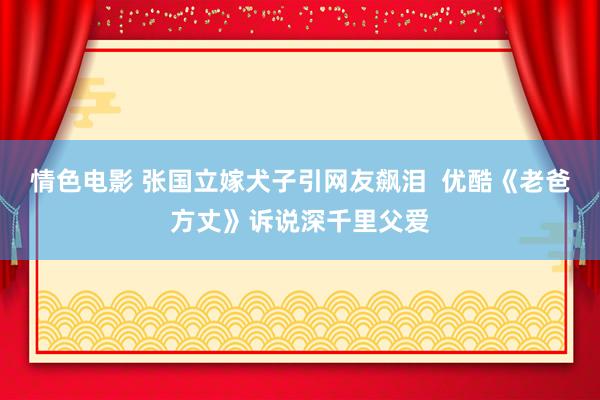 情色电影 张国立嫁犬子引网友飙泪  优酷《老爸方丈》诉说深千里父爱