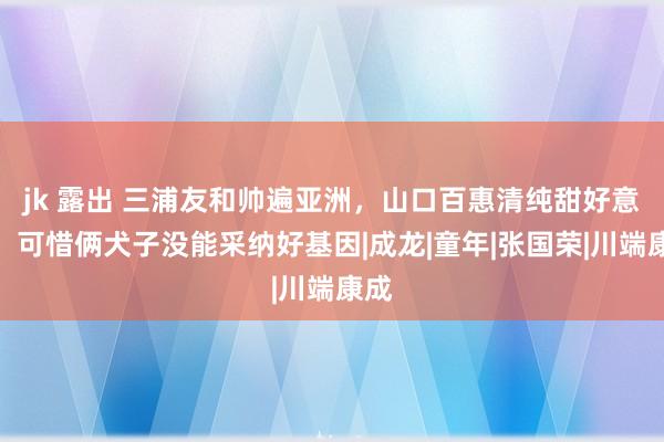 jk 露出 三浦友和帅遍亚洲，山口百惠清纯甜好意思，可惜俩犬子没能采纳好基因|成龙|童年|张国荣|川端康成