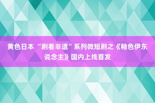 黄色日本 “剧看非遗”系列微短剧之《釉色伊东说念主》国内上线首发