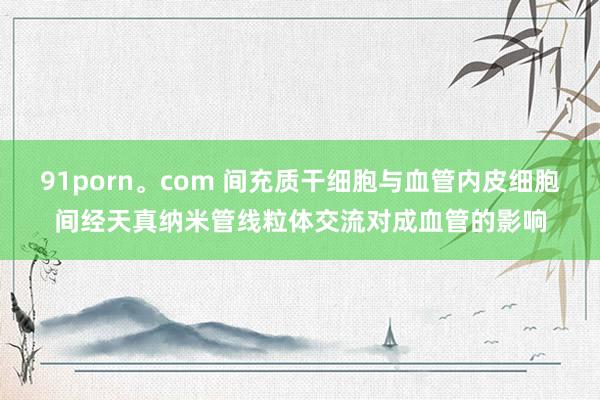 91porn。com 间充质干细胞与血管内皮细胞间经天真纳米管线粒体交流对成血管的影响