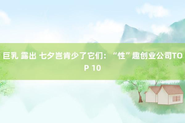 巨乳 露出 七夕岂肯少了它们：“性”趣创业公司TOP 10