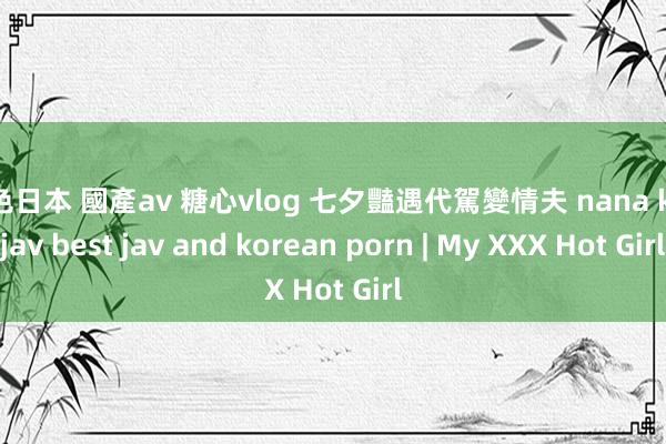 黄色日本 國產av 糖心vlog 七夕豔遇代駕變情夫 nana kissjav best jav and korean porn | My XXX Hot Girl