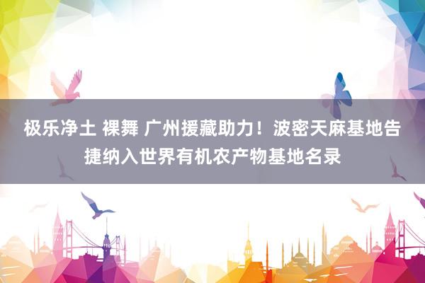 极乐净土 裸舞 广州援藏助力！波密天麻基地告捷纳入世界有机农产物基地名录