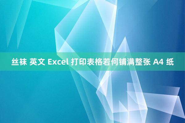 丝袜 英文 Excel 打印表格若何铺满整张 A4 纸