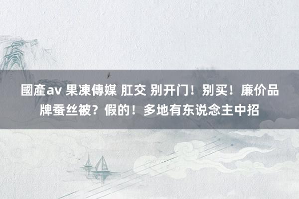 國產av 果凍傳媒 肛交 别开门！别买！廉价品牌蚕丝被？假的！多地有东说念主中招