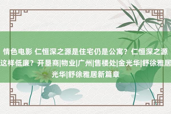 情色电影 仁恒深之源是住宅仍是公寓？仁恒深之源为什么这样低廉？开垦商|物业|广州|售楼处|金光华|舒徐雅居新篇章